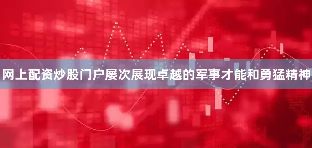网上配资炒股门户屡次展现卓越的军事才能和勇猛精神