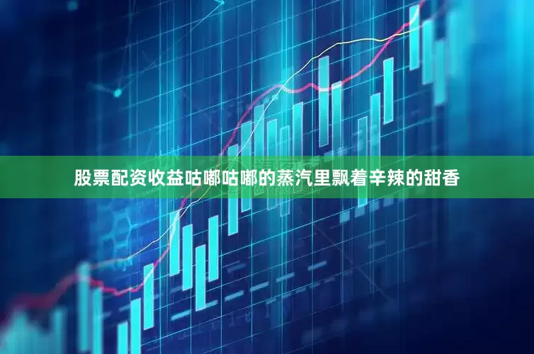股票配资收益咕嘟咕嘟的蒸汽里飘着辛辣的甜香